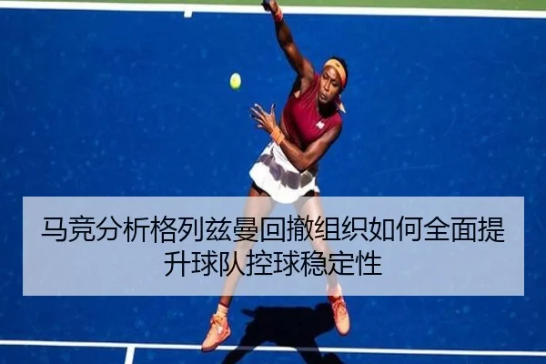 马竞分析格列兹曼回撤组织如何全面提升球队控球稳定性