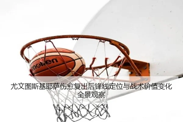 尤文图斯基耶萨伤愈复出后锋线定位与战术价值变化全景观察
