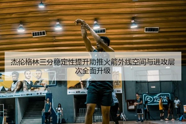 杰伦格林三分稳定性提升助推火箭外线空间与进攻层次全面升级