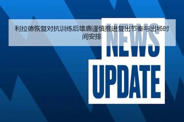 利拉德恢复对抗训练后雄鹿谨慎推进复出节奏与出场时间安排